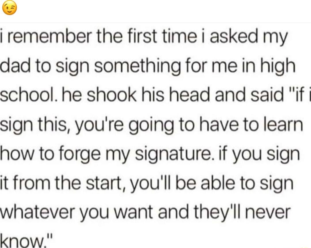remember the first time i asked my dad to sign something for me in high school he shook his head and said if sign this youre going to have to learn how to forge my signature if you sign it from the start youll be able to sign whatever you want and theyll never know