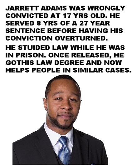 JARRETT ADAMS WAS WRONGLY CONVICTED AT 17 YRS OLD HE SERVED 8 YRS OF A 27 YEAR SENTENCE BEFORE HAVING HIS CONVICTION OVERTURNED HE STUIDED LAW WHILE HE WAS IN PRISON ONCE RELEASED HE GOTHIS LAW DEGREE AND NOW HELPS PEOPLE IN SIMILAR CASES