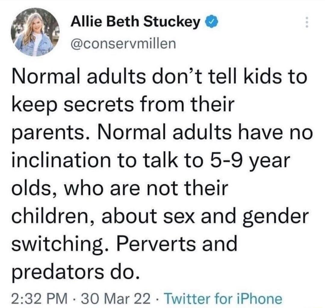 Allie Beth Stuckey 42 conservmillen Normal adults dont tell kids to keep secrets from their parents Normal adults have no inclination to talk to 5 9 year olds who are not their children about sex and gender switching Perverts and predators do 232 PM 30 Mar 22 Twitter for iPhone