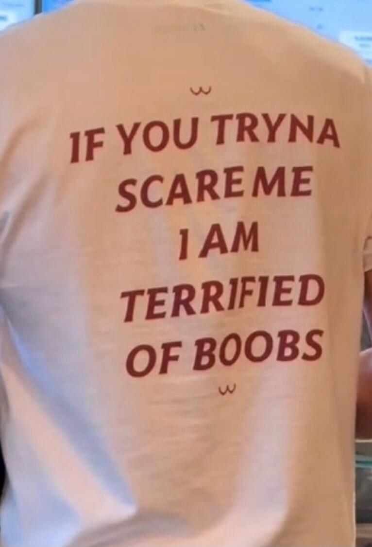 IF YOU TRYNA SCARE ME I AM TERRIFIED OF BOOBS