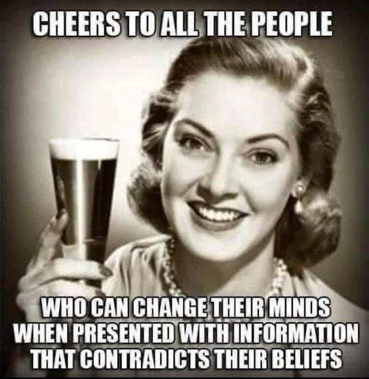 CHEERS TO ALL THE PEOPLE WHO CAN CHANGE THEIR MINDS WHEN PRESENTED WITH INFORMATION THAT CONTRADICTS THEIR BELIEFS