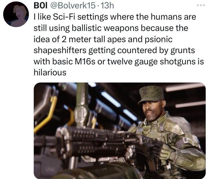 BOI Bolverk15 13h like Sci Fi settings where the humans are still using ballistic weapons because the idea of 2 meter tall apes and psionic shapeshifters getting countered by grunts with basic M16s or twelve gauge shotguns is hilarious