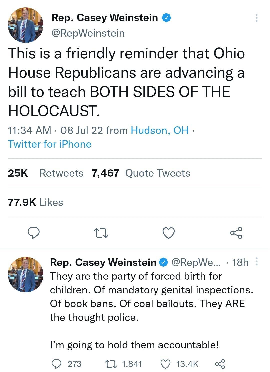 a Rep Casey Weinstein RepWeinstein This is a friendly reminder that Ohio House Republicans are advancing a bill to teach BOTH SIDES OF THE HOLOCAUST 1134 AM 08 Jul 22 from Hudson OH Twitter for iPhone 25K Retweets 7467 Quote Tweets 779K Likes o T Q Rep Casey Weinstein RepWe 18h They are the party of forced birth for children Of mandatory genital inspections Of book bans Of coal bailouts They ARE t