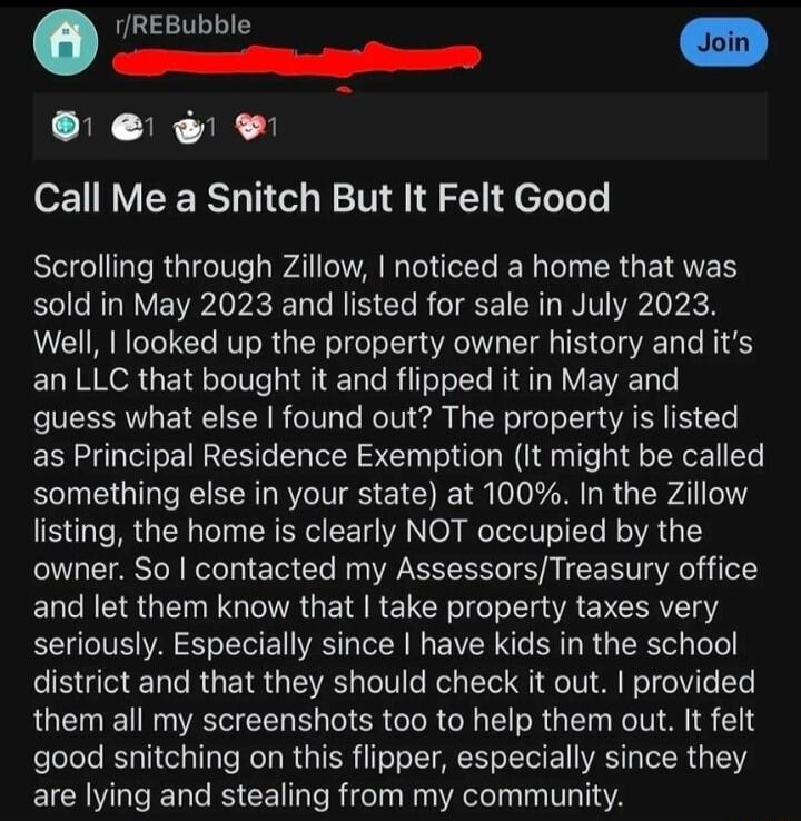 REBubble m e r s il e e Call Me a Snitch But It Felt Good Scrolling through Zillow noticed a home that was sold in May 2023 and listed for sale in July 2023 Well looked up the property owner history and its an LLC that bought it and flipped it in May and guess what else found out The property is listed as Principal Residence Exemption It might be called something else in your state at 100 In the Z