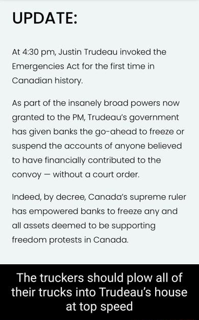 UPDATE At 430 pm Justin Trudeau invoked the Emergencies Act for the first time in Canadian history As part of the insanely broad powers now granted to the PM Trudeaus government has given banks the go ahead to freeze or suspend the accounts of anyone believed to have financially contributed to the convoy without a court order Indeed by decree Canadas supreme ruler has empowered banks to freeze any