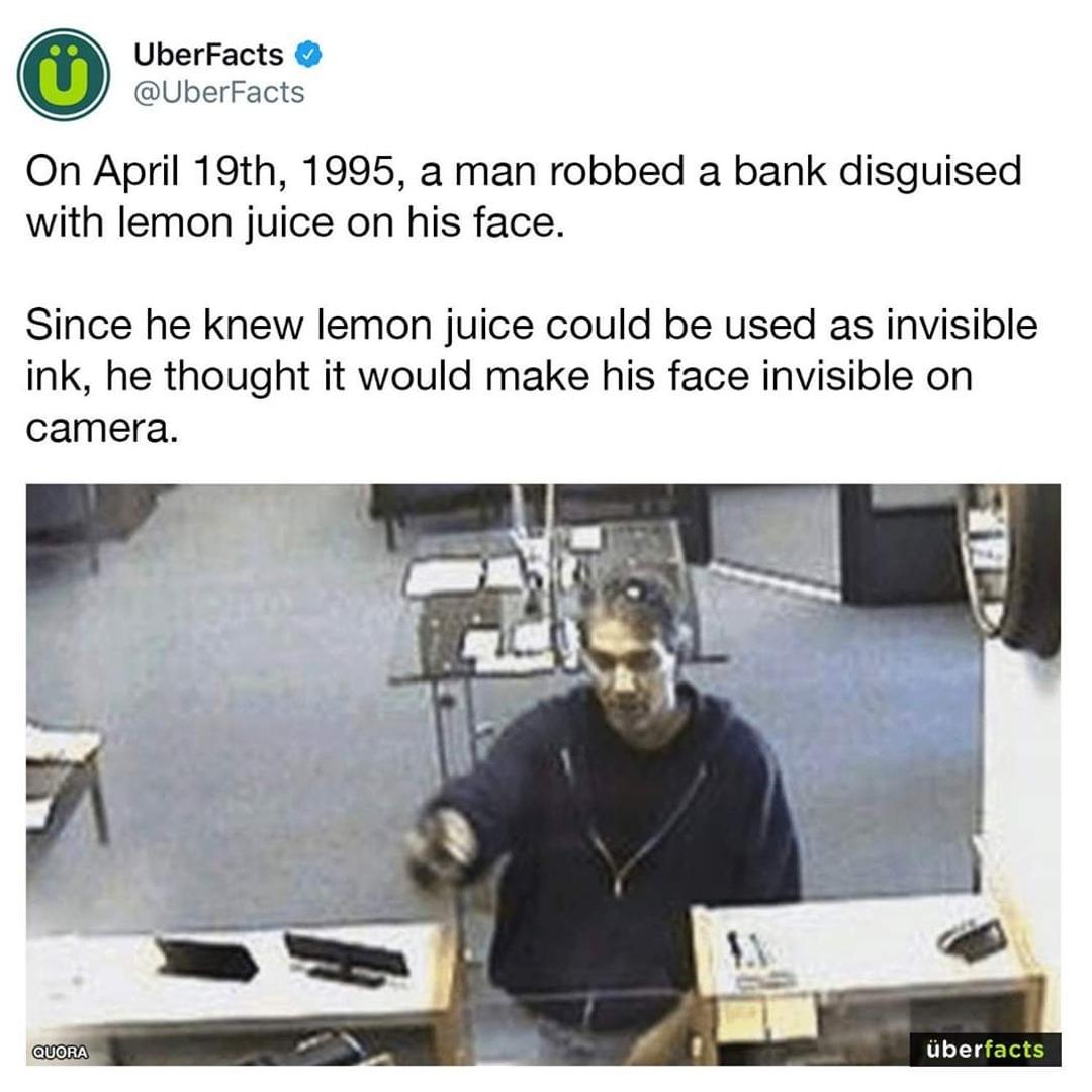 O UberFacts SUberFacts On April 19th 1995 a man robbed a bank disguised with lemon juice on his face Since he knew lemon juice could be used as invisible ink he thought it would make his face invisible on camera