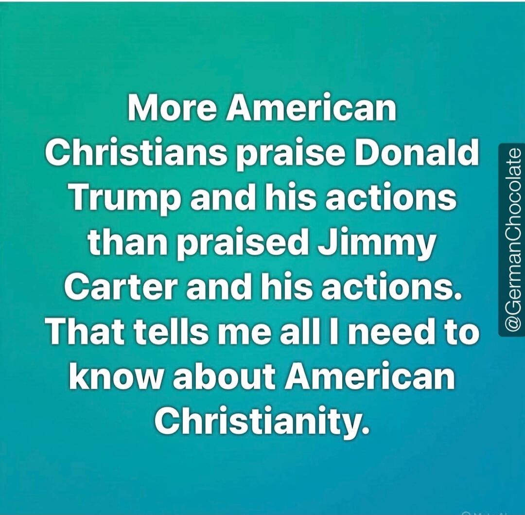 More American Christians praise Donald Trump and his actions than praised Jimmy Carter and his actions. That tells me all I need to know about American Christianity. @GermanChocolate