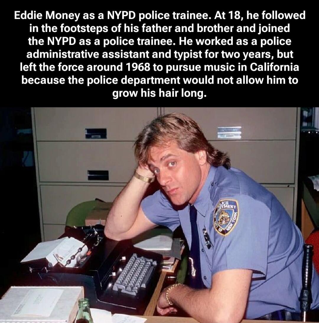 Eddie Money as a NYPD police trainee. At 18, he followed in the footsteps of his father and brother and joined the NYPD as a police trainee. He worked as a police administrative assistant and typist for two years, but left the force around 1968 to pursue music in California because the police department would not allow him to grow his hair long.