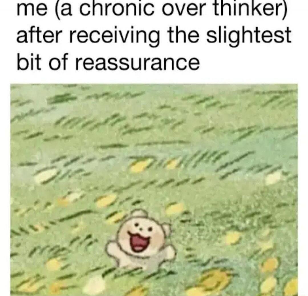 me (a chronic over thinker) after receiving the slightest bit of reassurance