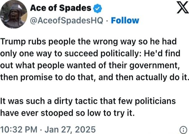 Ace of Spades X AceofSpadesHQ Follow Trump rubs people the wrong way so he had only one way to succeed politically Hed find out what people wanted of their government then promise to do that and then actually do it It was such a dirty tactic that few politicians have ever stooped so low to try it 1032 PM Jan 27 2025