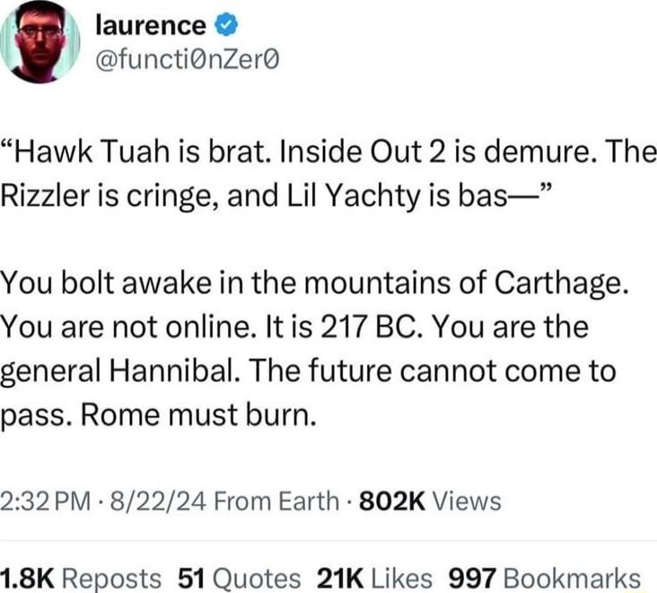 laurence functionZer Hawk Tuah is brat Inside Out 2 is demure The Rizzler is cringe and Lil Yachty is bas You bolt awake in the mountains of Carthage You are not online Itis 217 BC You are the general Hannibal The future cannot come to pass Rome must burn 232PM 82224 From Earth 802K Views 18K Reposts 51 Quotes 21K Likes 997 Bookmarks