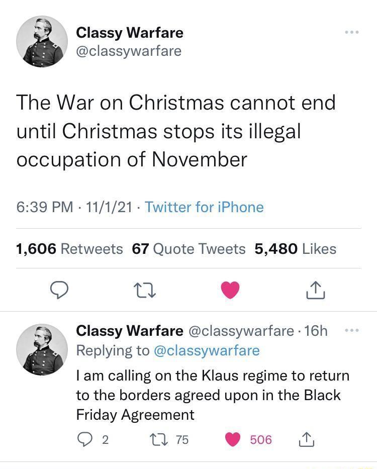 o Classy Warfare i classywarfare The War on Christmas cannot end until Christmas stops its illegal occupation of November 639 PM 11121 Twitter for iPhone 1606 Retweets 67 Quote Tweets 5480 Likes O g L Y Classy Warfare classywarfare 16h 8 Replying to classywarfare am calling on the Klaus regime to return to the borders agreed upon in the Black Friday Agreement Q 2 nmn ss N