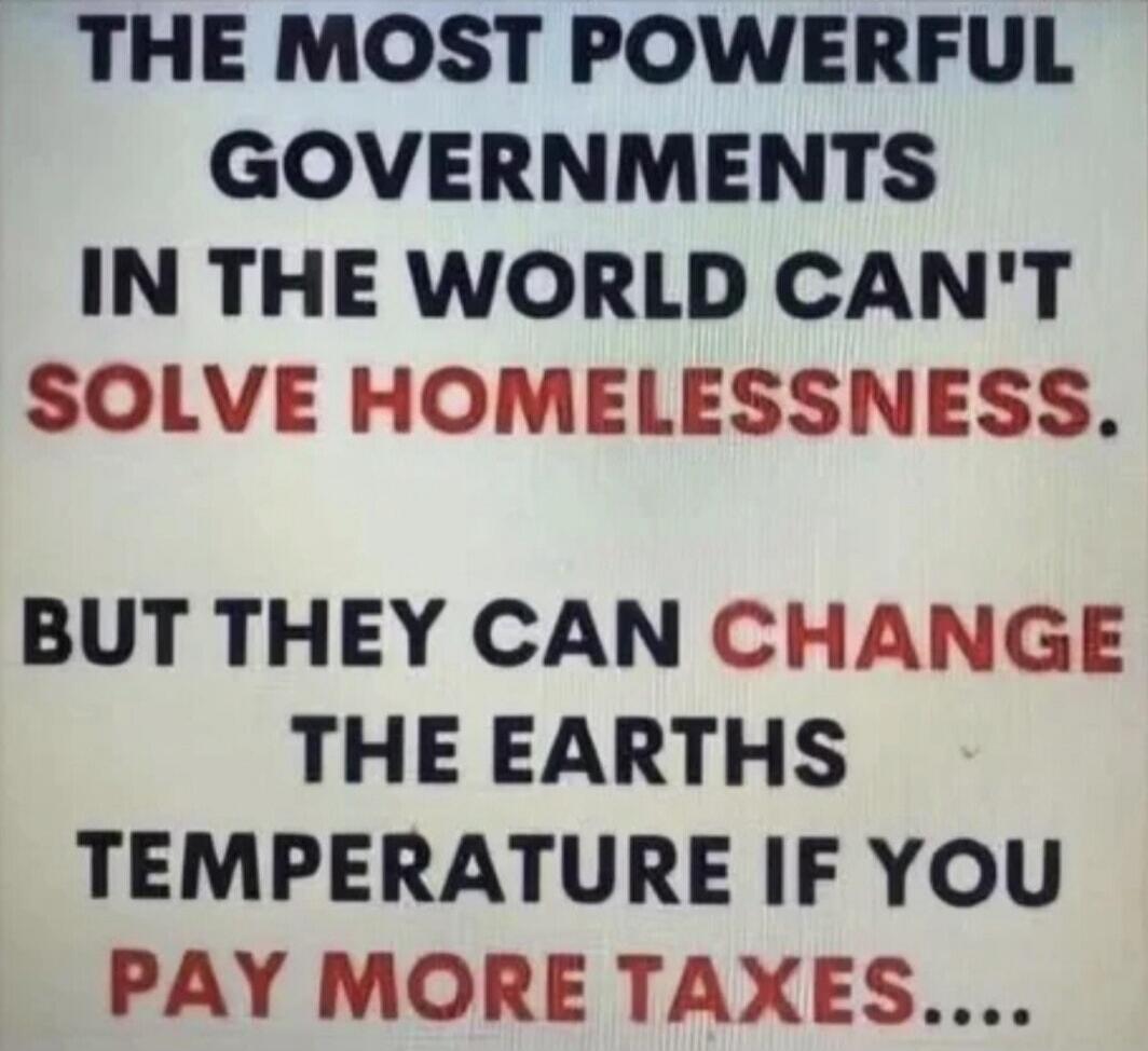 THE MOST POWERFUL GOVERNMENTS IN THE WORLD CAN'T SOLVE HOMELESSNESS. BUT THEY CAN CHANGE THE EARTHS TEMPERATURE IF YOU PAY MORE TAXES....