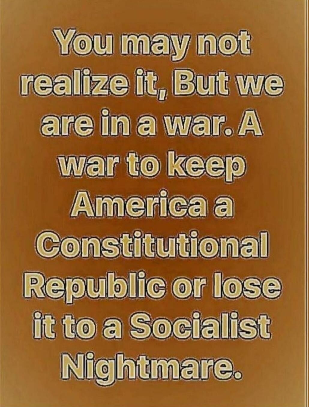 You may not realize it, But we are in a war. A war to keep America a Constitutional Republic or lose it to a Socialist Nightmare.
