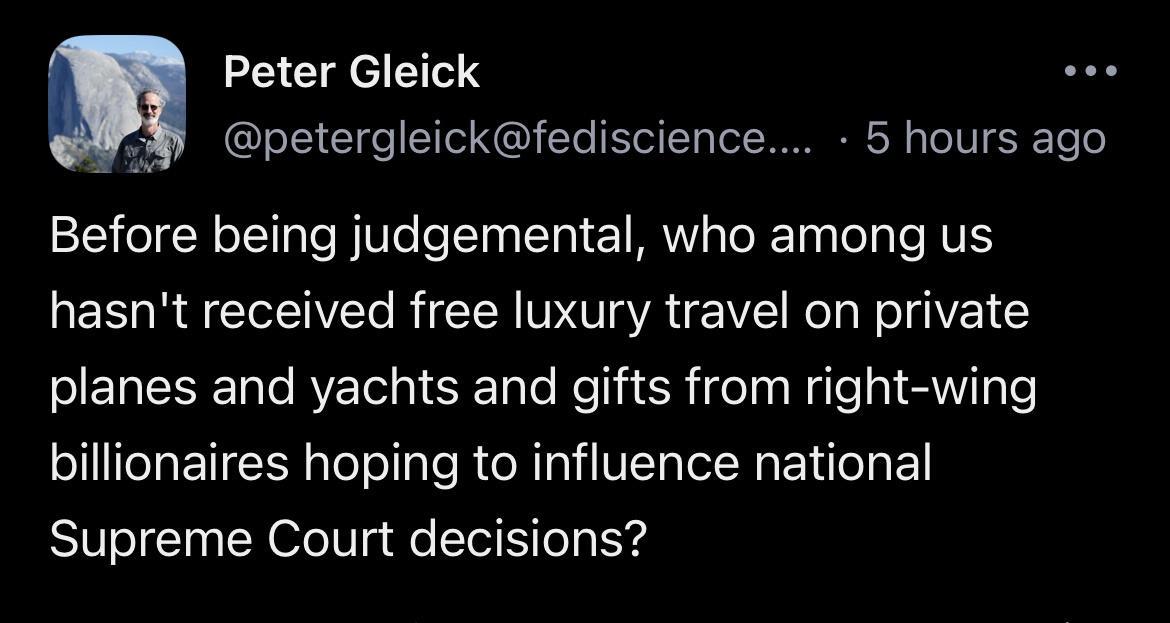 Peter Gleick P9 petergleickfediscience 5 hours ago Before being judgemental who among us hasnt received free luxury travel on private planes and yachts and gifts from right wing billionaires hoping to influence national Supreme Court decisions