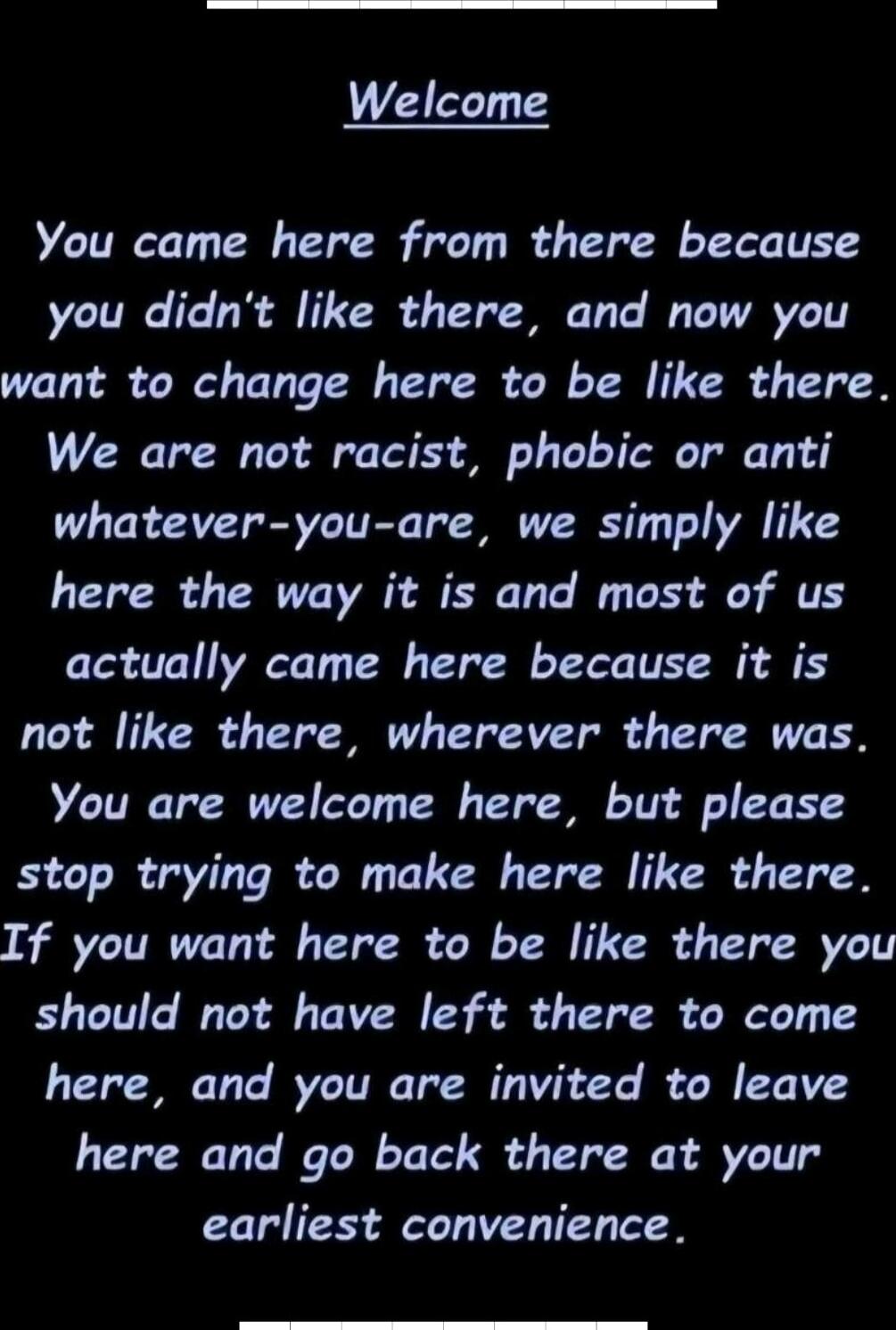 Welcome\n\nYou came here from there because you didn't like there, and now you want to change here to be like there. We are not racist, phobic or anti whatever-you-are, we simply like here the way it is and most of us actually came here because it is not like there, wherever there was. You are welcome here, but please stop trying to make here like 