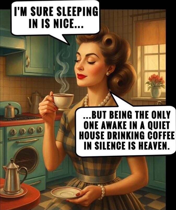 I'M SURE SLEEPING IN IS NICE... BUT BEING THE ONLY ONE AWAKE IN A QUIET HOUSE DRINKING COFFEE IN SILENCE IS HEAVEN.