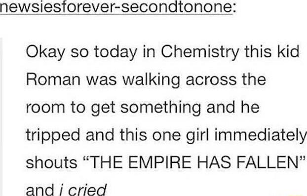 newsiesiorever secondtonone Okay so today in Chemistry this kid Roman was walking across the room to get something and he tripped and this one girl immediately shouts THE EMPIRE HAS FALLEN and i cried