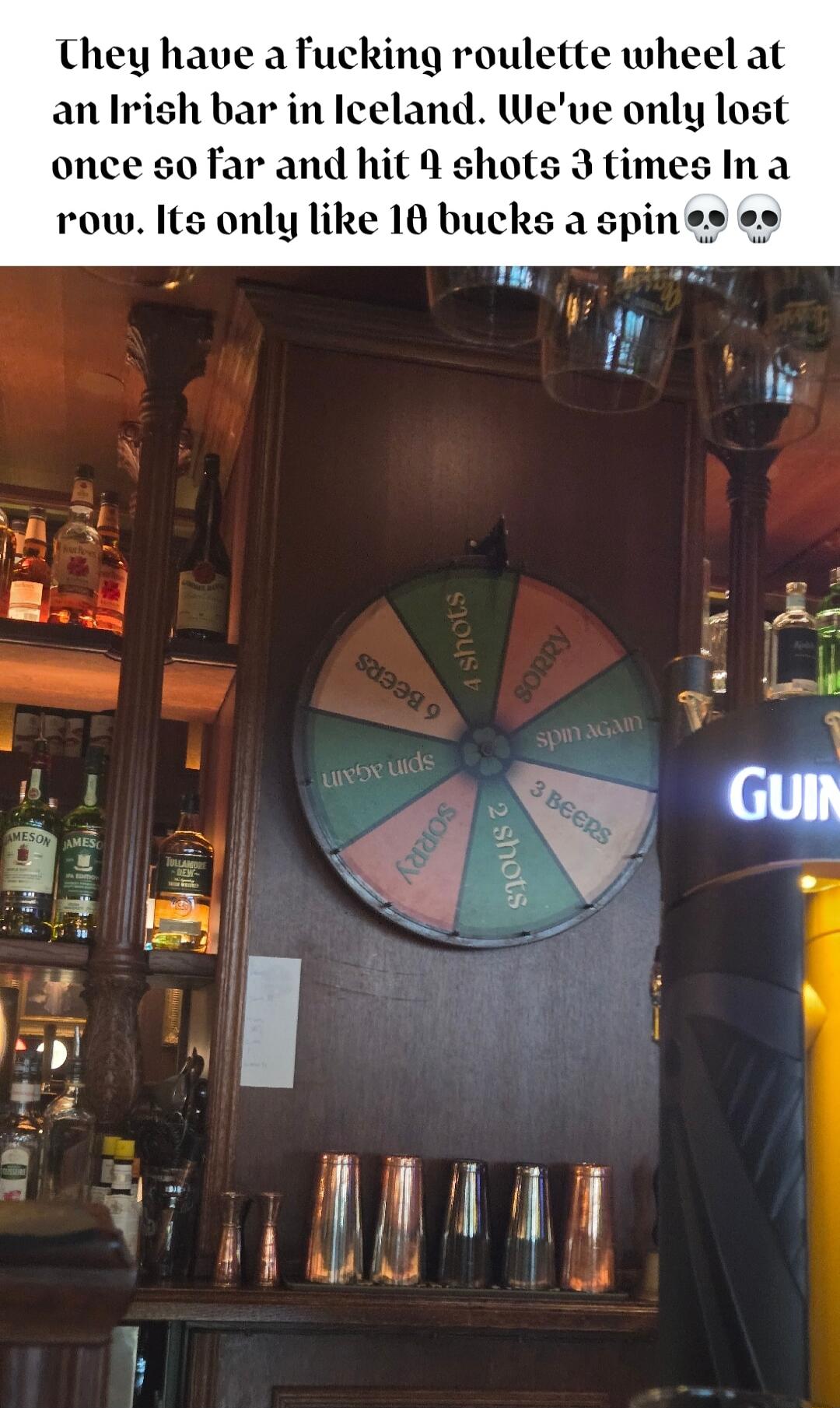 They have afucking roulette wheel at an Irish bar in Iceland Weve only lost once so far and hit 4 shots 3 times Ina row Its only like 10 bucks a spin 0 l