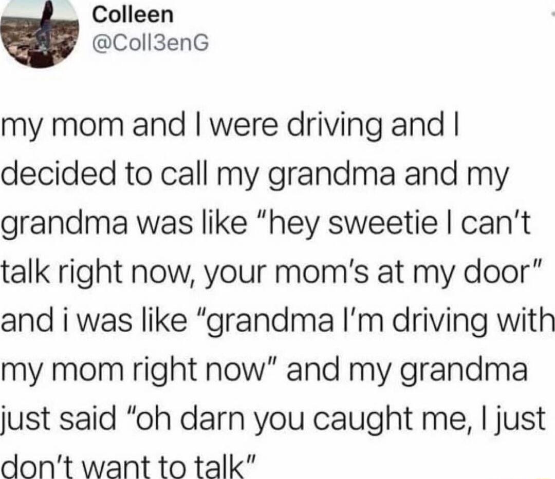 Colleen Coll3enG my mom and were driving and decided to call my grandma and my grandma was like hey sweetie cant talk right now your moms at my door and i was like grandma Im driving with my mom right now and my grandma just said oh darn you caught me just dont want to talk
