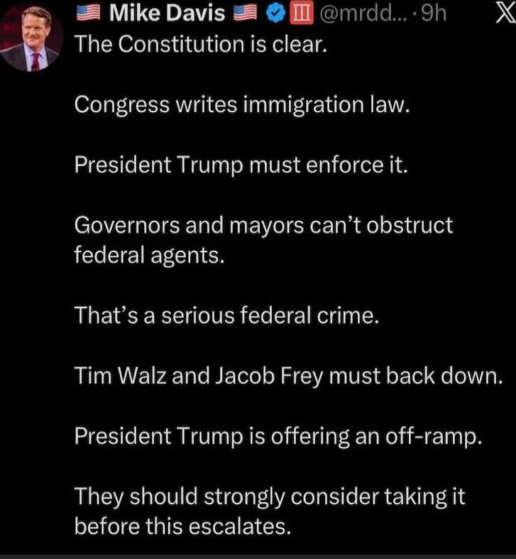 The Constitution is clear.

Congress writes immigration law.

President Trump must enforce it.

Governors and mayors can’t obstruct federal agents.

That’s a serious federal crime.

Tim Walz and Jacob Frey must back down.

President Trump is offering an off-ramp.

They should strongly consider taking it before this escalates.
