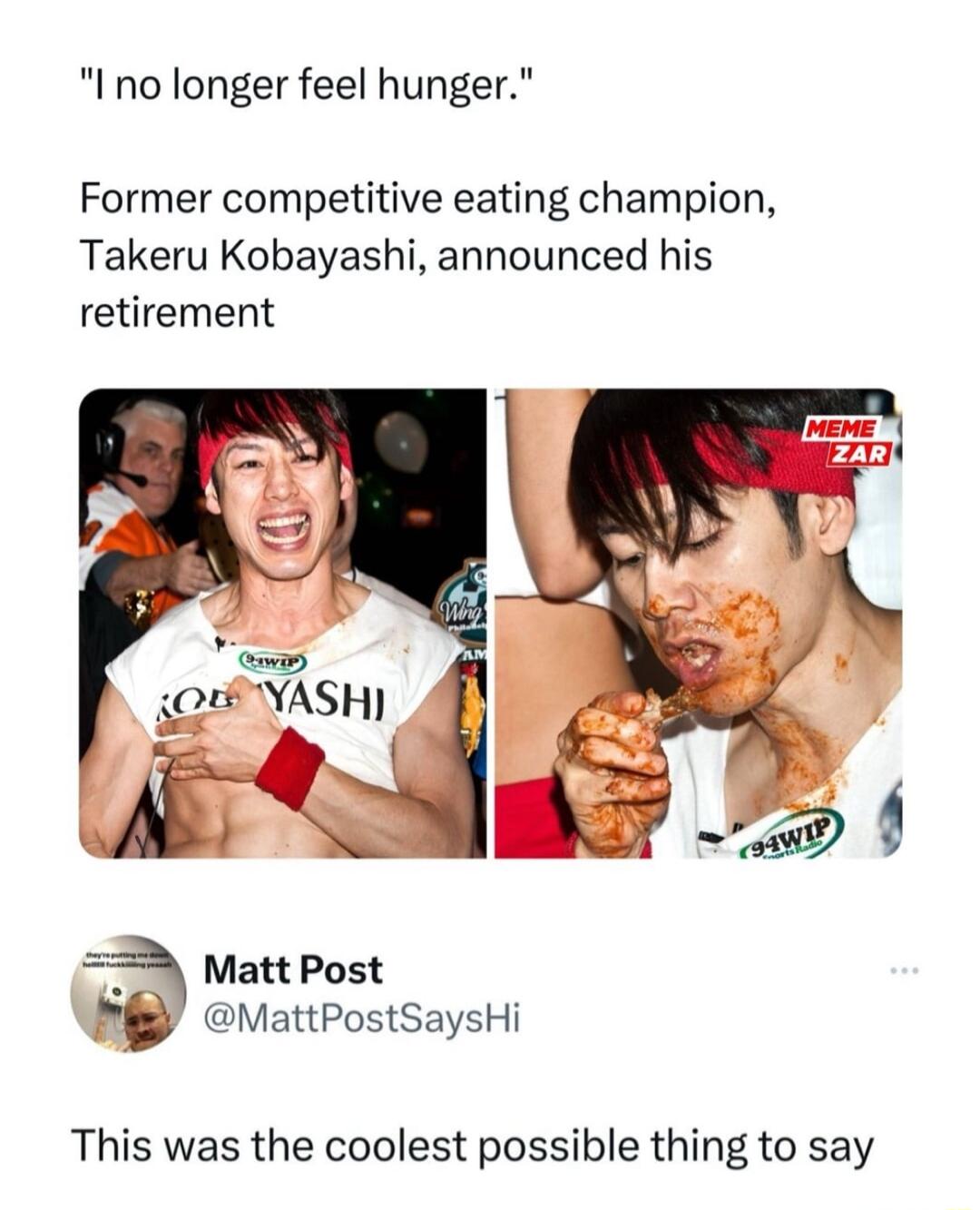 I no longer feel hunger Former competitive eating champion Takeru Kobayashi announced his retirement 8P vattPostsaysHi This was the coolest possible thing to say