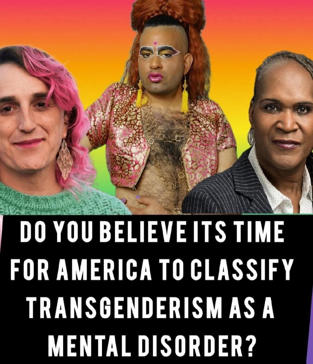 DO YOU BELIEVE ITS TIME FOR AMERICA TO CLASSIFY TRANSGENDERISM AS A MENTAL DISORDER?