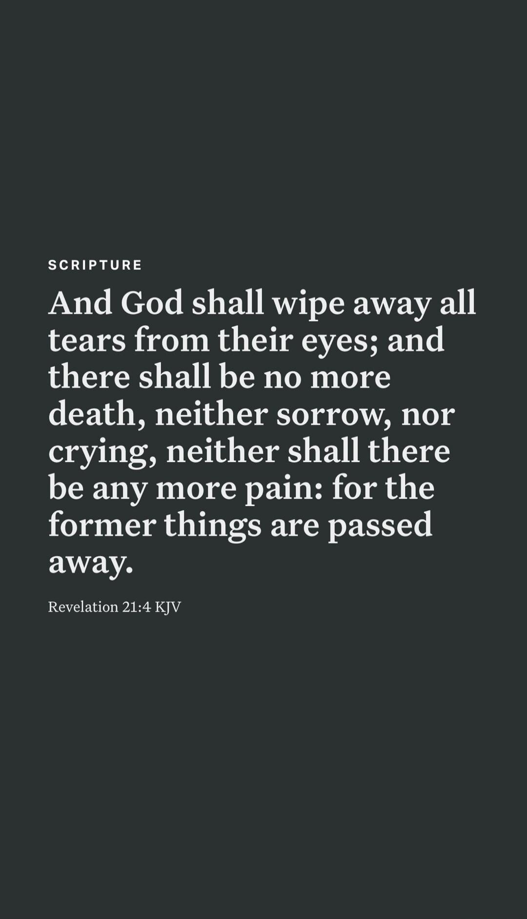 SCRIPTURE And God shall wipe away all tears from their eyes; and there shall be no more death, neither sorrow, nor crying, neither shall there be any more pain: for the former things are passed away. Revelation 21:4 KJV