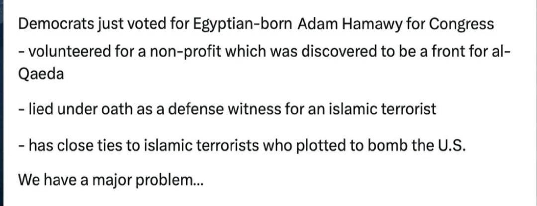 Democrats just voted for Egyptian-born Adam Hamawy for Congress - volunteered for a non-profit which was discovered to be a front for al-Qaeda - lied under oath as a defense witness for an islamic terrorist - has close ties to islamic terrorists who plotted to bomb the U.S. We have a major problem...