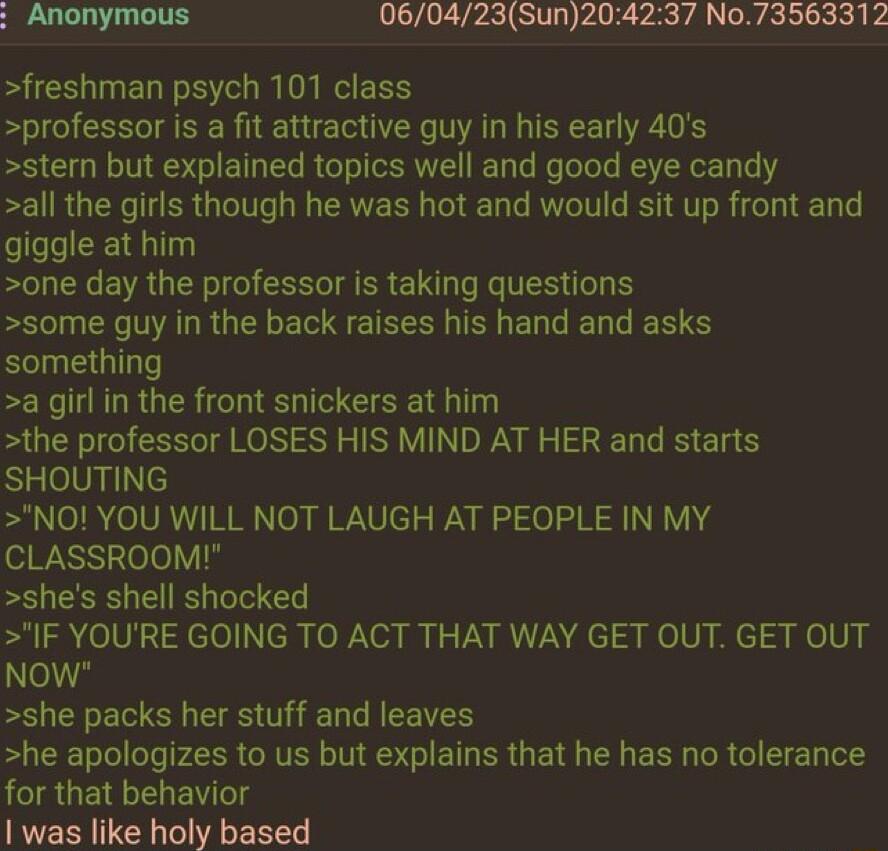 Anonymous 060423Sun204237 No73563312 freshman psych 101 class professor is a fit attractive guy in his early 40s stern but explained topics well and good eye candy all the girls though he was hot and would sit up front and giggle at him one day the professor is taking questions some guy in the back raises his hand and asks something a girl in the front snickers at him the professor LOSES HIS MIND 