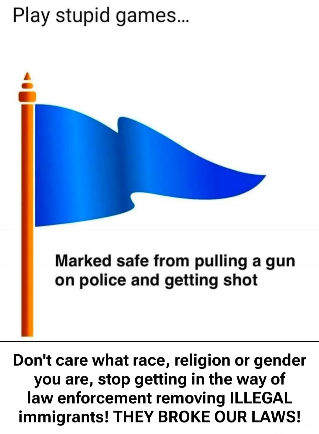 Play stupid games...
Marked safe from pulling a gun on police and getting shot
Don't care what race, religion or gender you are, stop getting in the way of law enforcement removing ILLEGAL immigrants! THEY BROKE OUR LAWS!