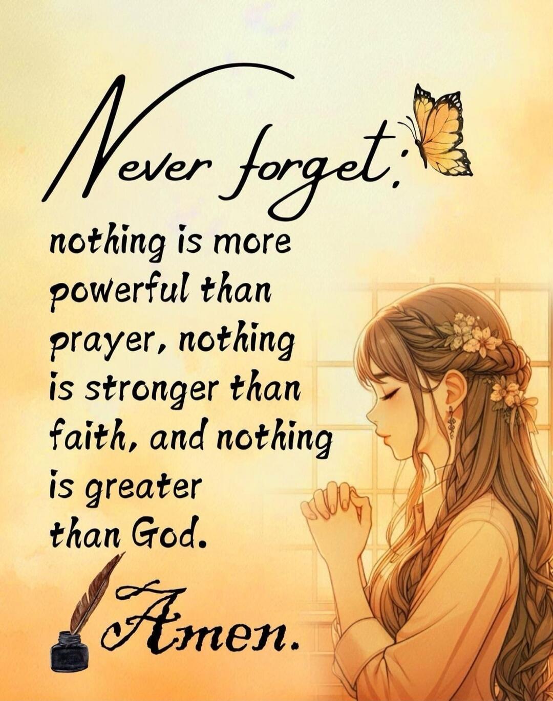 Never forget, nothing is more powerful than prayer, nothing is stronger than faith, and nothing is greater than God. Amen.