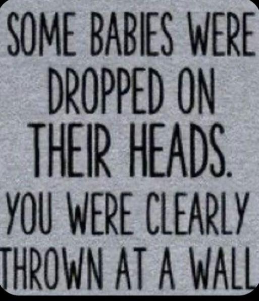 SOME BABIES WERE DROPPED ON THEIR HEADS. YOU WERE CLEARLY THROWN AT A WALL