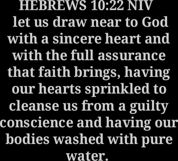 Hebrews 10:22 NIV let us draw near to God with a sincere heart and with the full assurance that faith brings, having our hearts sprinkled to cleanse us from a guilty conscience and having our bodies washed with pure water.