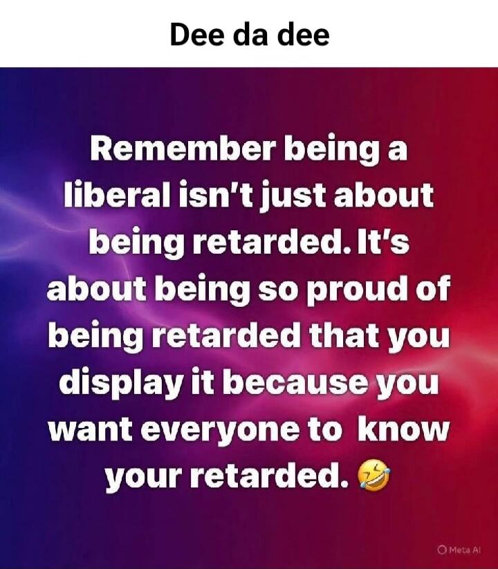 Dee da dee Remember being a liberal isn't just about being retarded. It's about being so proud of being retarded that you display it because you want everyone to know your retarded. 😂