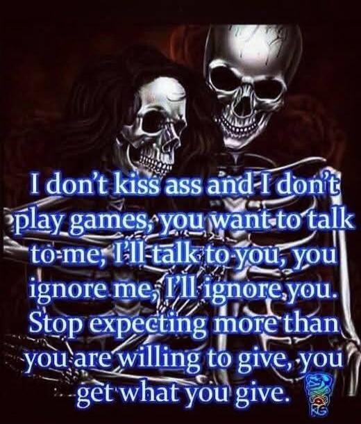 I don't kiss ass and I don't play games, you want to talk to me, I'll talk to you, you ignore me, I'll ignore you. Stop expecting more than you are willing to give, you get what you give.