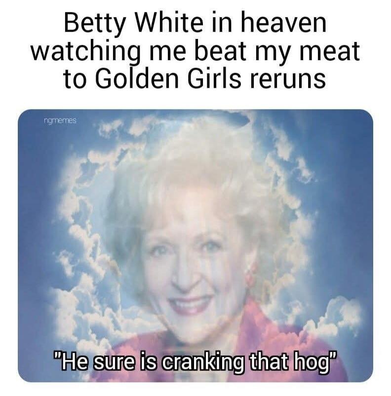 Betty White in heaven watching me beat my meat to Golden Girls reruns. He sure is cranking that hog.