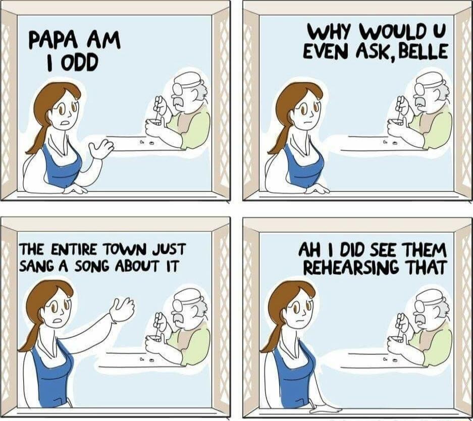 PAPA AM I ODD
WHY WOULD U EVEN ASK, BELLE
THE ENTIRE TOWN JUST SANG A SONG ABOUT IT
AH I DID SEE THEM REHEARSING THAT
