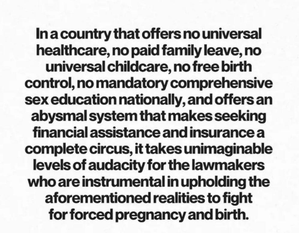 In a country that offers no universal healthcare no paid family leave no universal childcare no free birth control no mandatory comprehensive sex education nationally and offers an abysmal system that makes seeking financial assistance andinsurance a complete circus it takes unimaginable levels of audacity for the lawmakers who are instrumental in upholding the aforementioned realities to fight fo