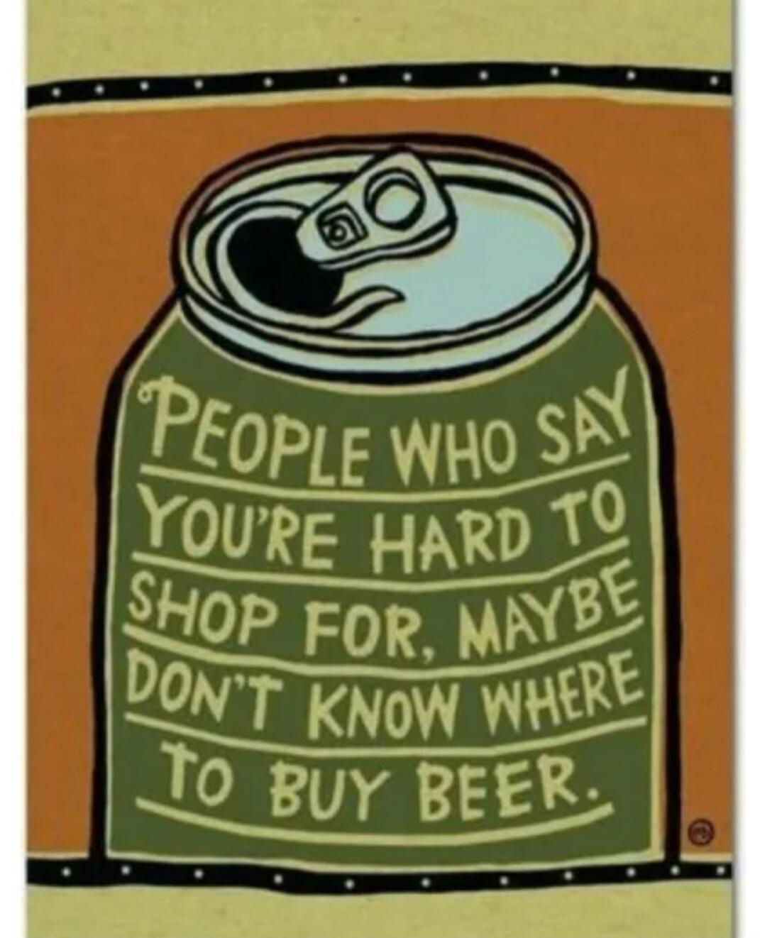 PEOPLE WHO SAY YOU'RE HARD TO SHOP FOR, MAYBE DON'T KNOW WHERE TO BUY BEER.