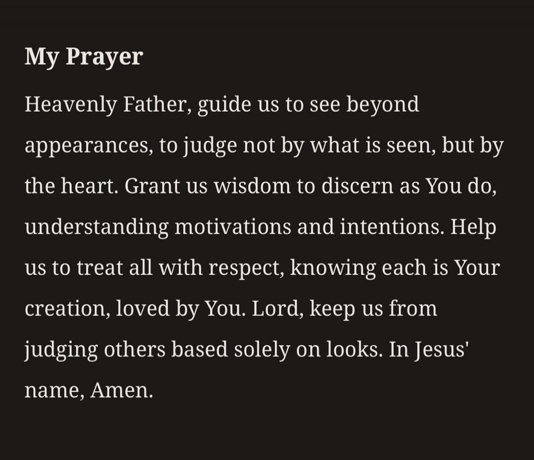 My Prayer Heavenly Father, guide us to see beyond appearances, to judge not by what is seen, but by the heart. Grant us wisdom to discern as You do, understanding motivations and intentions. Help us to treat all with respect, knowing each is Your creation, loved by You. Lord, keep us from judging others based solely on looks. In Jesus' name, Amen.