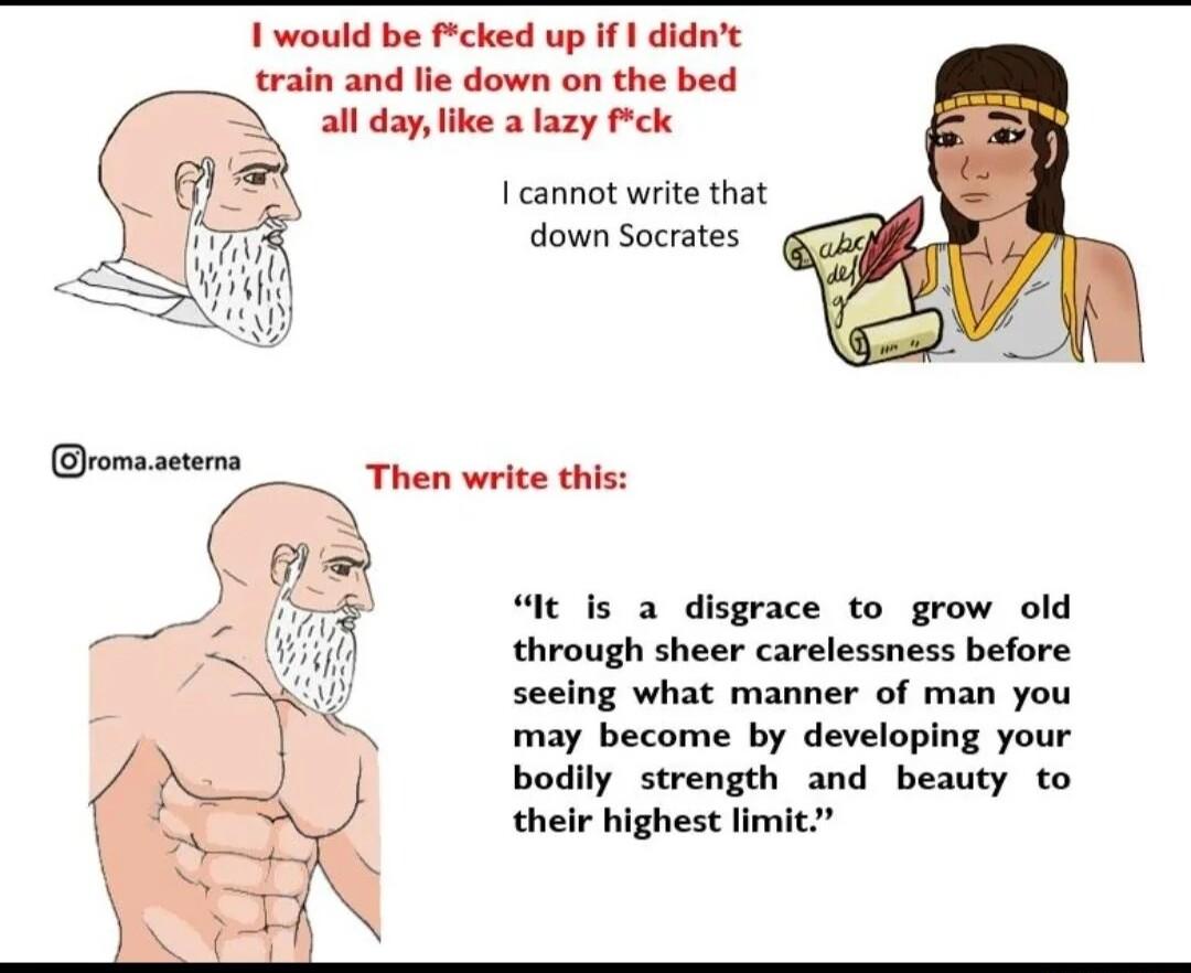 1 would be cked up If 1 didnt train and lie down on the bed all daylike a lazy Pk I cannot write that down Socrates It is a disgrace to grow old through sheer carelessness before seeing what manner of man you may become by developing your bodily strength and beauty to their highest limit