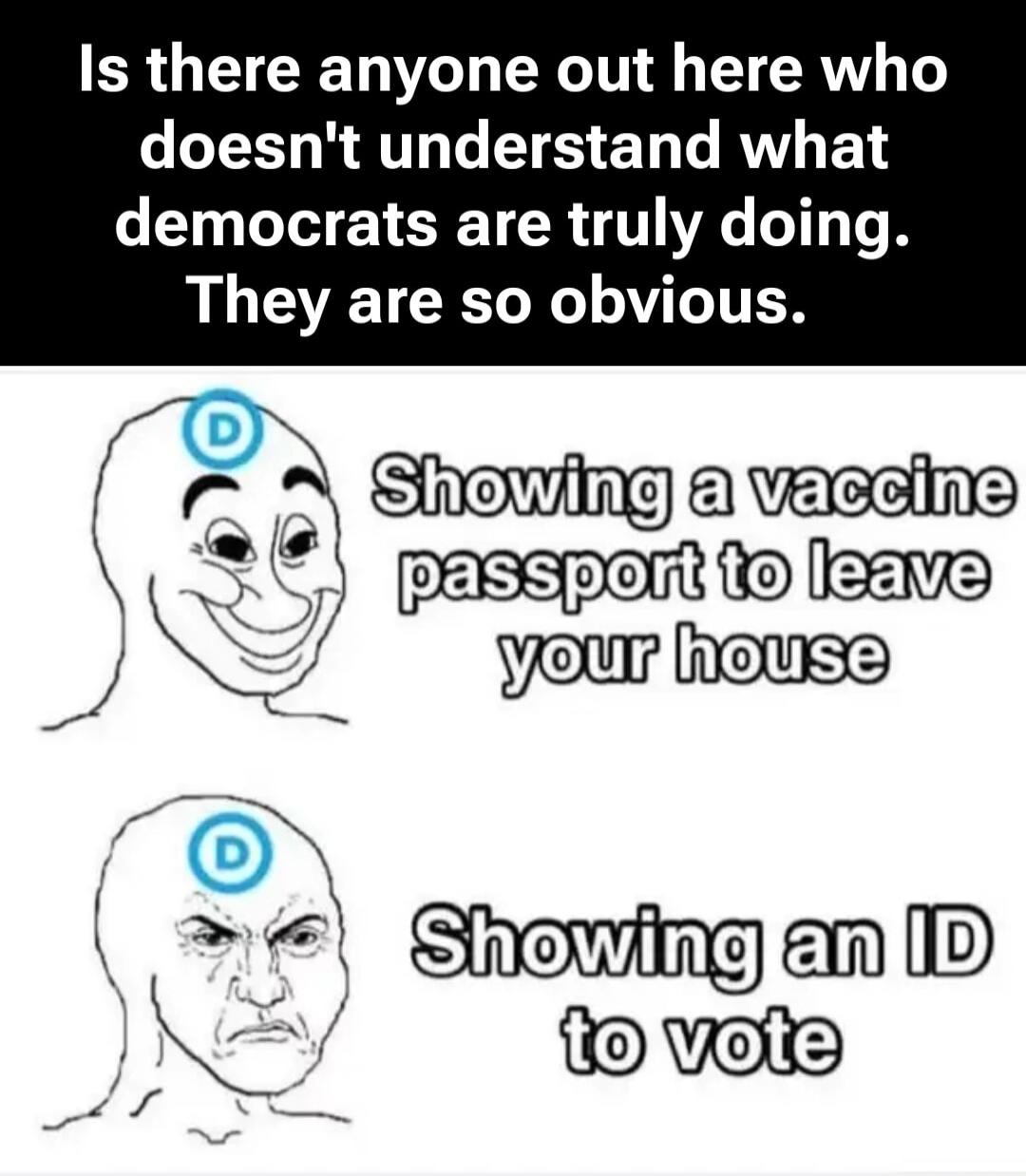 Is there anyone out here who doesn't understand what democrats are truly doing. They are so obvious. Showing a vaccine passport to leave your house. Showing an ID to vote.