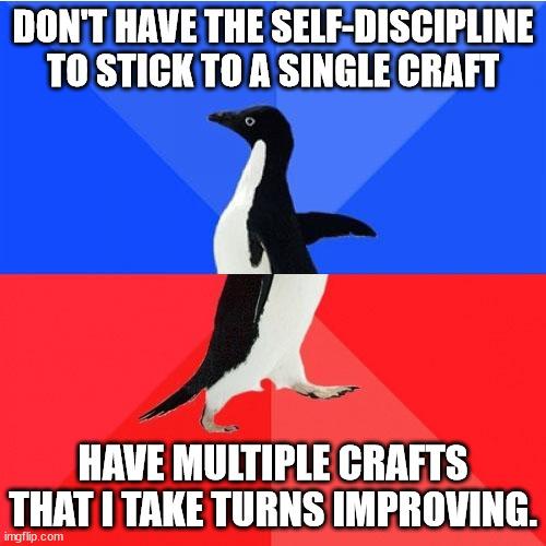 DONT HAVE THE SELF DISCIPLINE TOSTICKTO A SINGLE CRAFT A HAVE MULTIPLE GRAFTS THAT TAKE TURNS IMPROVING