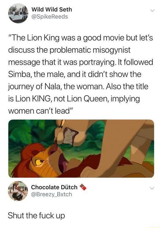 Wild Wild Seth SpikeReeds The Lion King was a good movie but lets discuss the problematic misogynist message that it was portraying It followed Simba the male and it didnt show the journey of Nala the woman Also the title is Lion KING not Lion Queen implying women cant lead g3 Chocolate Diitch Breezy Bxich Shut the fuck up