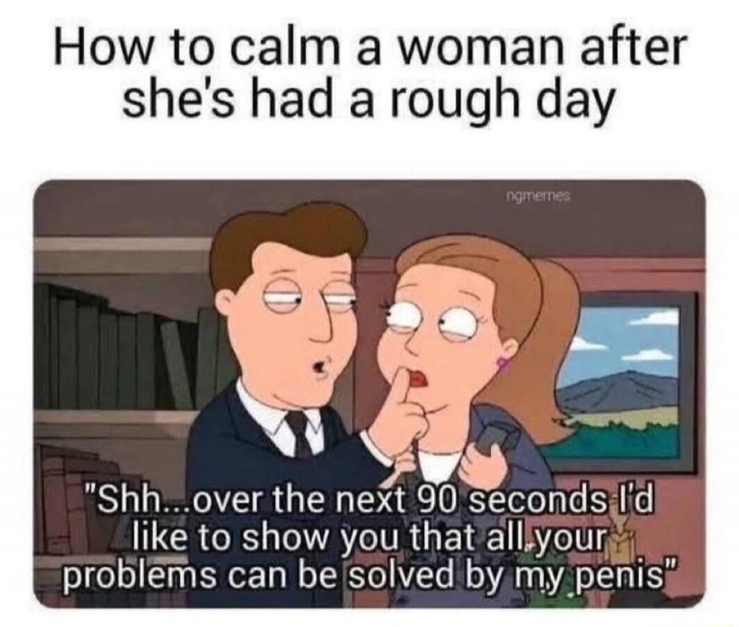 How to calm a woman after she's had a rough day Shh...over the next 90 seconds I'd like to show you that all your problems can be solved by my penis