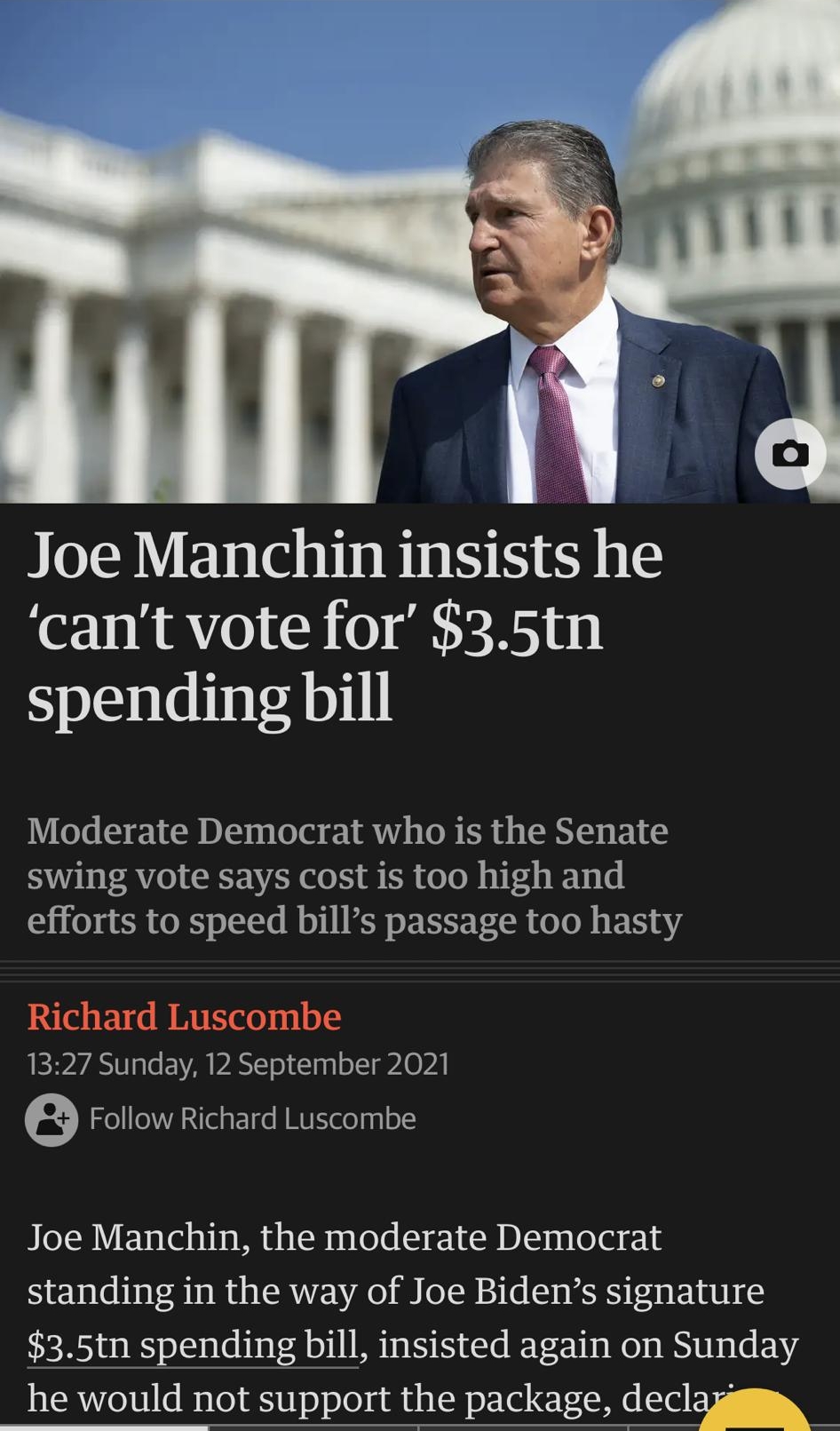 Mg Joe Manc1n insists he cant vote for 35tn spending bill Moderate Democrat who is the Senate swing vote says cost is too high and efforts to speed bills passage too hasty Richard Luscombe EIP A3 le EVVA PASIT ol g o 11 A0 PA 6 Follow Richard Luscombe Joe Manchin the moderate Democrat standing in the way of Joe Bidens signature 35tn spending bill insisted again on Sunday he would not support the p