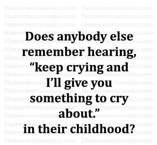 Does anybody else remember hearing keep crying and Ill give you something to cry about in their childhood