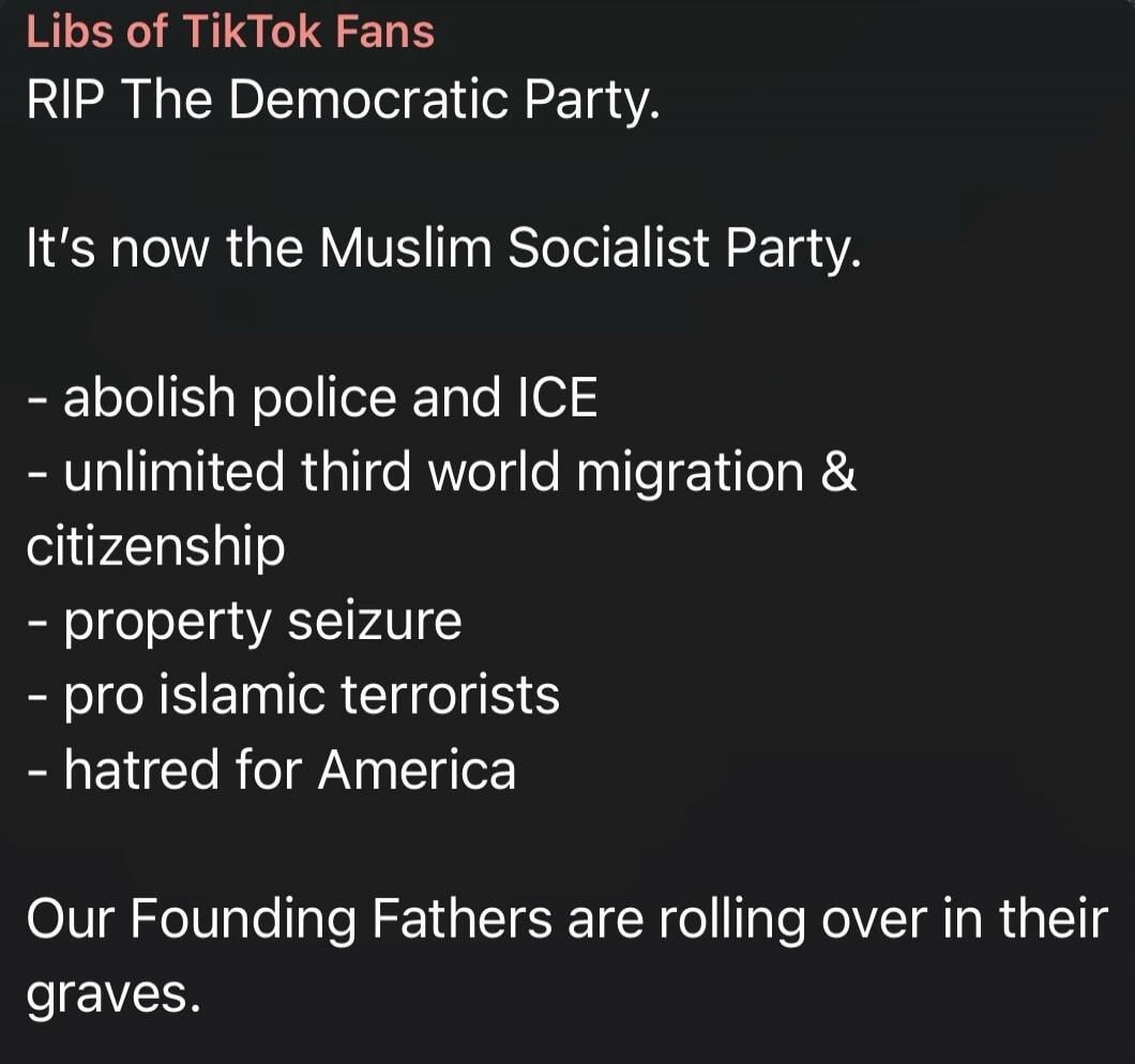 Libs of TikTok Fans RIP The Democratic Party. It's now the Muslim Socialist Party. - abolish police and ICE - unlimited third world migration & citizenship - property seizure - pro islamic terrorists - hatred for America Our Founding Fathers are rolling over in their graves.