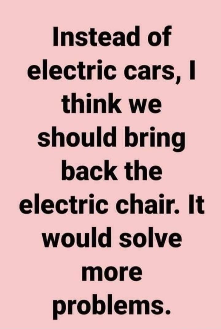 Instead of electric cars, I think we should bring back the electric chair. It would solve more problems.